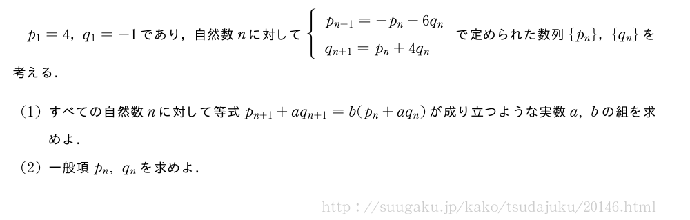 p_1=4，q_1=-1であり，自然数nに対して{\begin{array}{l}p_{n+1}=-p_n-6q_n\q_{n+1}=p_n+4q_n\end{array}.で定められた数列{p_n}，{q_n}を考える．(1)すべての自然数nに対して等式p_{n+1}+aq_{n+1}=b(p_n+aq_n)が成り立つような実数a,bの組を求めよ．(2)一般項p_n,q_nを求めよ．
