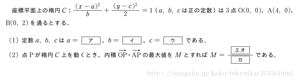 座標平面上の楕円C:\frac{(x-a)^2}{b}+\frac{(y-c)^2}{2}=1（a,b,cは正の定数）は3点O(0,0)，A(4,0)，B(0,2)を通るとする．(1)定数a,b,cはa=[ア]，b=[イ]，c=[ウ]である．(2)点Pが楕円C上を動くとき，内積ベクトルOP・ベクトルAPの最大値をMとすればM=\frac{[エオ]}{[カ]}である．