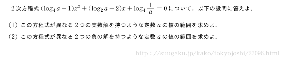 2次方程式(log_4a-1)x^2+(log_2a-2)x+log_41/a=0について，以下の設問に答えよ．(1)この方程式が異なる2つの実数解を持つような定数aの値の範囲を求めよ．(2)この方程式が異なる2つの負の解を持つような定数aの値の範囲を求めよ．