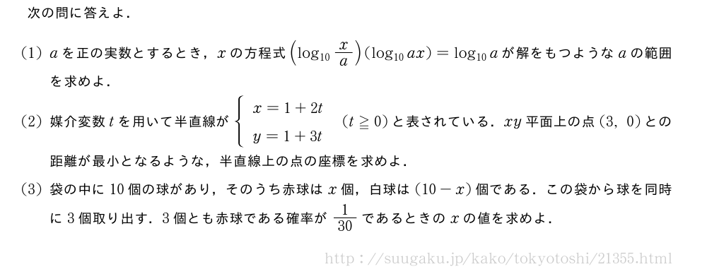 次の問に答えよ．(1)aを正の実数とするとき，xの方程式(log_{10}x/a)(log_{10}ax)=log_{10}aが解をもつようなaの範囲を求めよ．(2)媒介変数tを用いて半直線が{\begin{array}{l}x=1+2t\y=1+3t\end{array}.(t≧0)と表されている．xy平面上の点(3,0)との距離が最小となるような，半直線上の点の座標を求めよ．(3)袋の中に10個の球があり，そのうち赤球はx個，白球は(10-x)個である．この袋から球を同時に3個取り出す．3個とも赤球である確率が1/30であるときのxの値を求めよ．