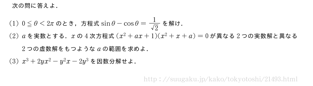 次の問に答えよ．(1)0≦θ＜2πのとき，方程式sinθ-cosθ=\frac{1}{√2}を解け．(2)aを実数とする．xの4次方程式(x^2+ax+1)(x^2+x+a)=0が異なる2つの実数解と異なる2つの虚数解をもつようなaの範囲を求めよ．(3)x^3+2yx^2-y^2x-2y^3を因数分解せよ．