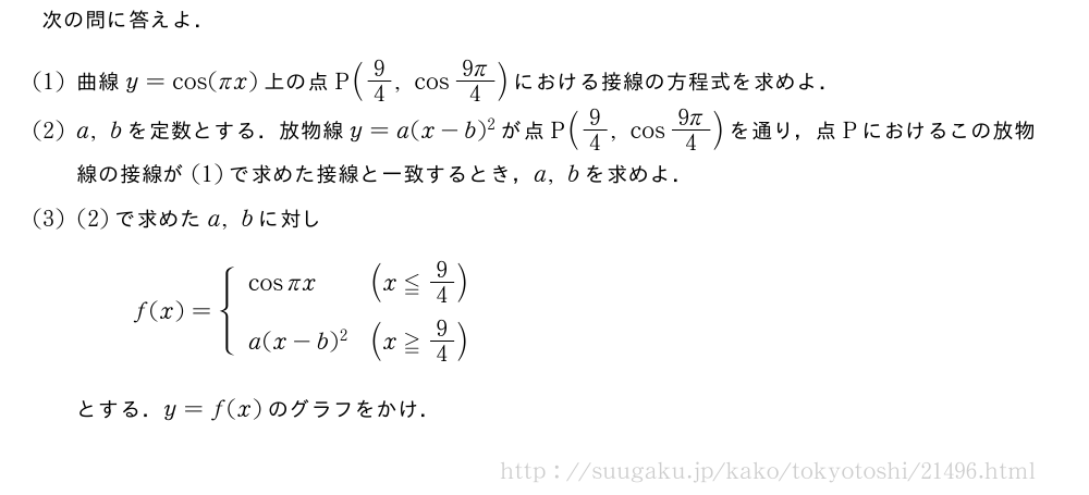 次の問に答えよ．(1)曲線y=cos(πx)上の点P(9/4,cos\frac{9π}{4})における接線の方程式を求めよ．(2)a,bを定数とする．放物線y=a(x-b)^2が点P(9/4,cos\frac{9π}{4})を通り，点Pにおけるこの放物線の接線が(1)で求めた接線と一致するとき，a,bを求めよ．(3)(2)で求めたa,bに対しf(x)={\begin{array}{ll}cosπx&(x≦9/4)\a(x-b)^2&(x≧9/4)\phantom{\frac{[]^{[]}}{2}}\end{array}.とする．y=f(x)のグラフをかけ．
