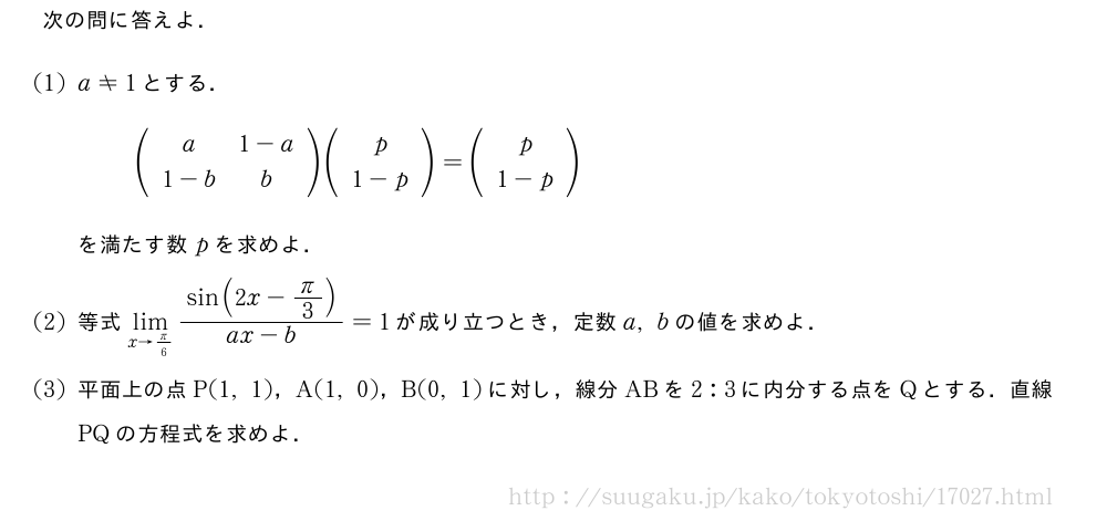 次の問に答えよ．(1)a≠1とする．(\begin{array}{cc}a&1-a\1-b&b\end{array})(\begin{array}{c}p\1-p\end{array})=(\begin{array}{c}p\1-p\end{array})を満たす数pを求めよ．(2)等式\lim_{x→π/6}\frac{sin(2x-π/3)}{ax-b}=1が成り立つとき，定数a,bの値を求めよ．(3)平面上の点P(1,1)，A(1,0)，B(0,1)に対し，線分ABを2:3に内分する点をQとする．直線PQの方程式を求めよ．