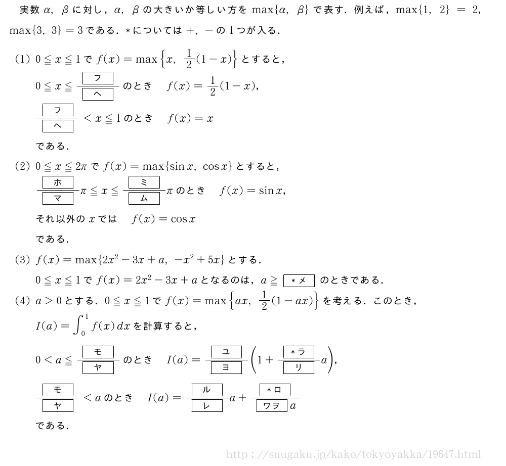実数α,βに対し，α,βの大きいか等しい方を\max{α,β}で表す．例えば，\max{1,2}=2，\max{3,3}=3である．*については+,-の1つが入る．(1)0≦x≦1でf(x)=\max{x,1/2(1-x)}とすると，0≦x≦\frac{[フ]}{[ヘ]}のときf(x)=1/2(1-x)，\frac{[フ]}{[ヘ]}＜x≦1のときf(x)=xである．(2)0≦x≦2πでf(x)=\max{sinx,cosx}とすると，\frac{[ホ]}{[マ]}π≦x≦\frac{[ミ]}{[ム]}πのときf(x)=sinx，それ以外のxではf(x)=cosxである．(3)f(x)=\max{2x^2-3x+a,-x^2+5x}とする．0≦x≦1でf(x)=2x^2-3x+aとなるのは，a≧[*メ]のときである．(4)a＞0とする．0≦x≦1でf(x)=\max{ax,1/2(1-ax)}を考える．このとき，I(a)=∫_0^1f(x)dxを計算すると，0＜a≦\frac{[モ]}{[ヤ]}のときI(a)=\frac{[ユ]}{[ヨ]}(1+\frac{[*ラ]}{[リ]}a)，\frac{[モ]}{[ヤ]}＜aのときI(a)=\frac{[ル]}{[レ]}a+\frac{[*ロ]}{[ワヲ]a}である．
