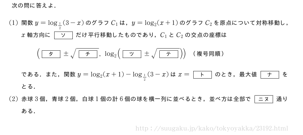 次の問に答えよ．(1)関数y=log_{1/2}(3-x)のグラフC_1は，y=log_2(x+1)のグラフC_2を原点について対称移動し，x軸方向に[ソ]だけ平行移動したものであり，C_1とC_2の交点の座標は([タ]±\sqrt{[チ]},log_2([ツ]±\sqrt{[テ]}))　（複号同順）　である．また，関数y=log_2(x+1)-log_{1/2}(3-x)はx=[ト]のとき，最大値[ナ]をとる．(2)赤球3個，青球2個，白球1個の計6個の球を横一列に並べるとき，並べ方は全部で[ニヌ]通りある．
