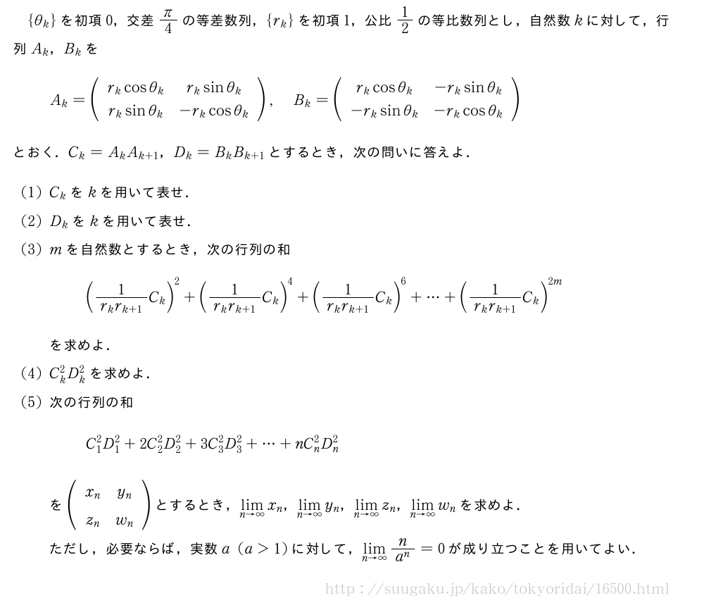 {θ_k}を初項0，交差π/4の等差数列，{r_k}を初項1，公比1/2の等比数列とし，自然数kに対して，行列A_k，B_kをA_k=(\begin{array}{cc}r_kcosθ_k&r_ksinθ_k\r_ksinθ_k&-r_kcosθ_k\end{array}),B_k=(\begin{array}{cc}r_kcosθ_k&-r_ksinθ_k\-r_ksinθ_k&-r_kcosθ_k\end{array})とおく．C_k=A_kA_{k+1}，D_k=B_kB_{k+1}とするとき，次の問いに答えよ．(1)C_kをkを用いて表せ．(2)D_kをkを用いて表せ．(3)mを自然数とするとき，次の行列の和(\frac{1}{r_kr_{k+1}}C_k)^2+(\frac{1}{r_kr_{k+1}}C_k)^4+(\frac{1}{r_kr_{k+1}}C_k)^6+・・・+(\frac{1}{r_kr_{k+1}}C_k)^{2m}を求めよ．(4)C_k^2D_k^2を求めよ．(5)次の行列の和C_1^2D_1^2+2C_2^2D_2^2+3C_3^2D_3^2+・・・+nC_n^2D_n^2を(\begin{array}{cc}x_n&y_n\z_n&w_n\end{array})とするとき，\lim_{n→∞}x_n，\lim_{n→∞}y_n，\lim_{n→∞}z_n，\lim_{n→∞}w_nを求めよ．ただし，必要ならば，実数a(a＞1)に対して，\lim_{n→∞}\frac{n}{a^n}=0が成り立つことを用いてよい．