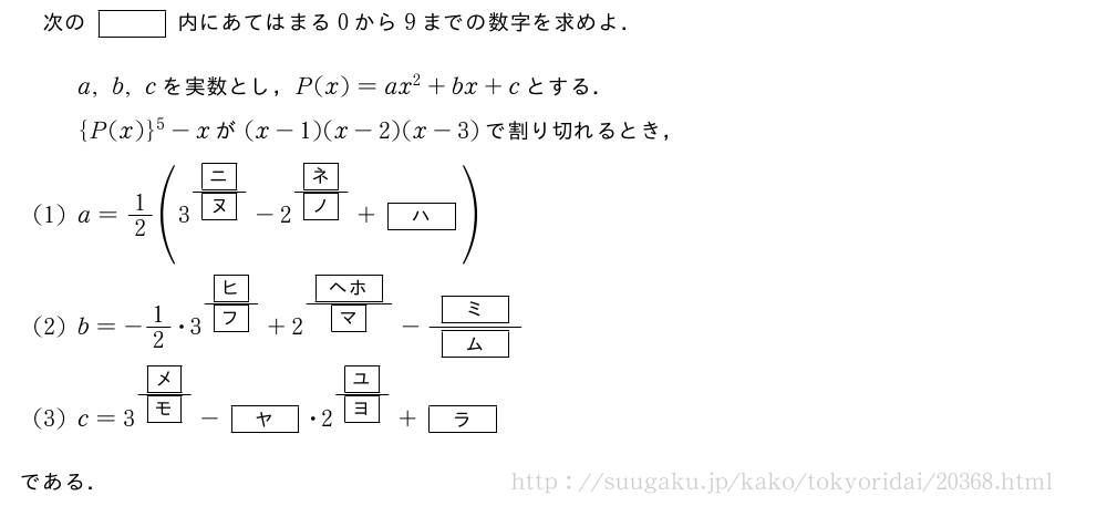 次の[]内にあてはまる0から9までの数字を求めよ．a,b,cを実数とし，P(x)=ax^2+bx+cとする．{P(x)}^5-xが(x-1)(x-2)(x-3)で割り切れるとき，(1)a=1/2(3^{\frac{\mkakko{ニ}}{\mkakko{ヌ}}}-2^{\frac{\mkakko{ネ}}{\mkakko{ノ}}}+[ハ])(2)b=-1/2・3^{\frac{\mkakko{ヒ}}{\mkakko{フ}}}+2^{\frac{[ヘホ]}{\mkakko{マ}}}-\frac{[ミ]}{[ム]}(3)c=3^{\frac{\mkakko{メ}}{\mkakko{モ}}}-[ヤ]・2^{\frac{\mkakko{ユ}}{\mkakko{ヨ}}}+[ラ]である．