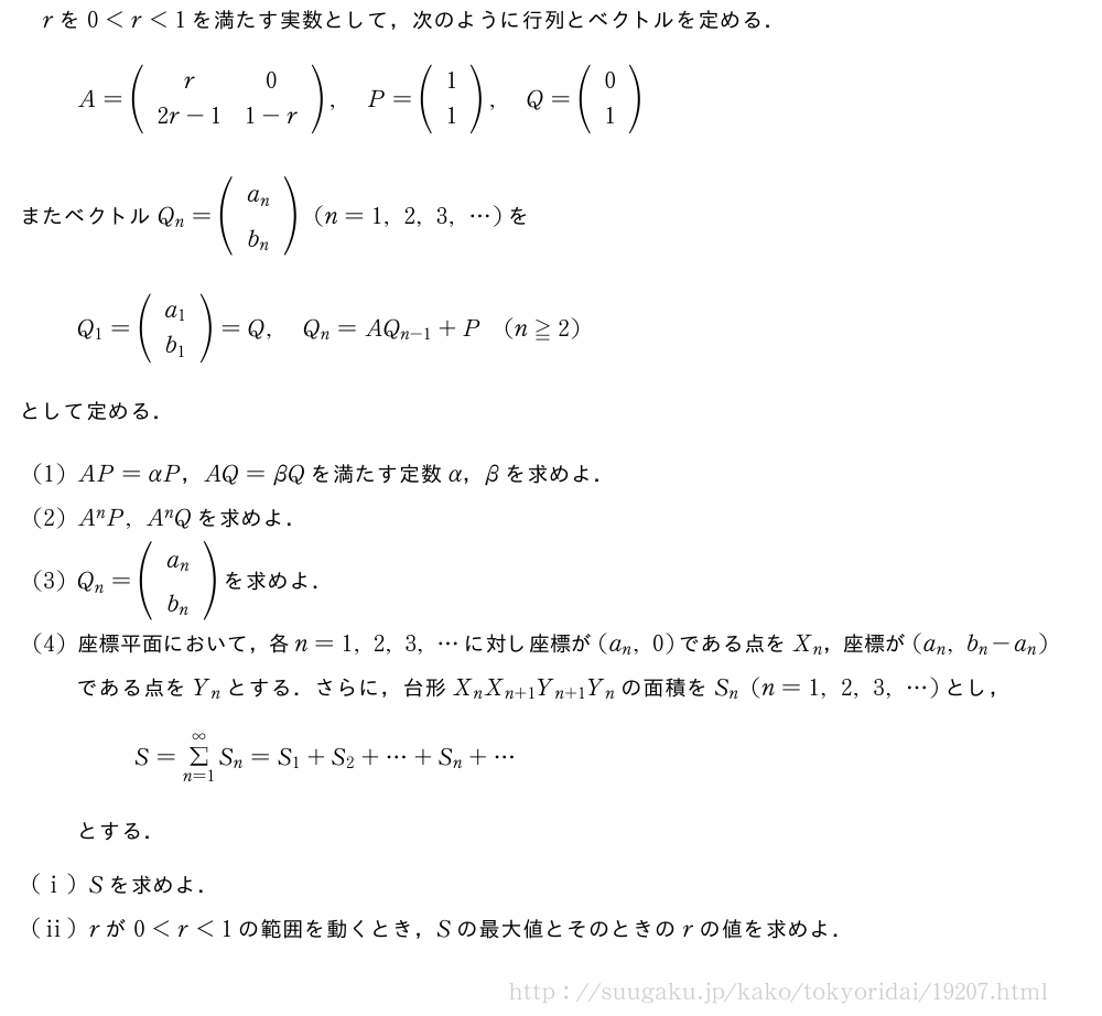 rを0＜r＜1を満たす実数として，次のように行列とベクトルを定める．A=(\begin{array}{cc}r&0\2r-1&1-r\end{array}),P=(\begin{array}{c}1\1\end{array}),Q=(\begin{array}{c}0\1\end{array})またベクトルQ_n=(\begin{array}{c}a_n\b_n\end{array})(n=1,2,3,・・・)をQ_1=(\begin{array}{c}a_1\b_1\end{array})=Q,Q_n=AQ_{n-1}+P(n≧2)として定める．(1)AP=αP，AQ=βQを満たす定数α，βを求めよ．(2)A^nP,A^nQを求めよ．(3)Q_n=(\begin{array}{c}a_n\b_n\end{array})を求めよ．(4)座標平面において，各n=1,2,3,・・・に対し座標が(a_n,0)である点をX_n，座標が(a_n,b_n-a_n)である点をY_nとする．さらに，台形X_nX_{n+1}Y_{n+1}Y_nの面積をS_n(n=1,2,3,・・・)とし，S=Σ_{n=1}^∞S_n=S_1+S_2+・・・+S_n+・・・とする．(i)Sを求めよ．(ii)rが0＜r＜1の範囲を動くとき，Sの最大値とそのときのrの値を求めよ．