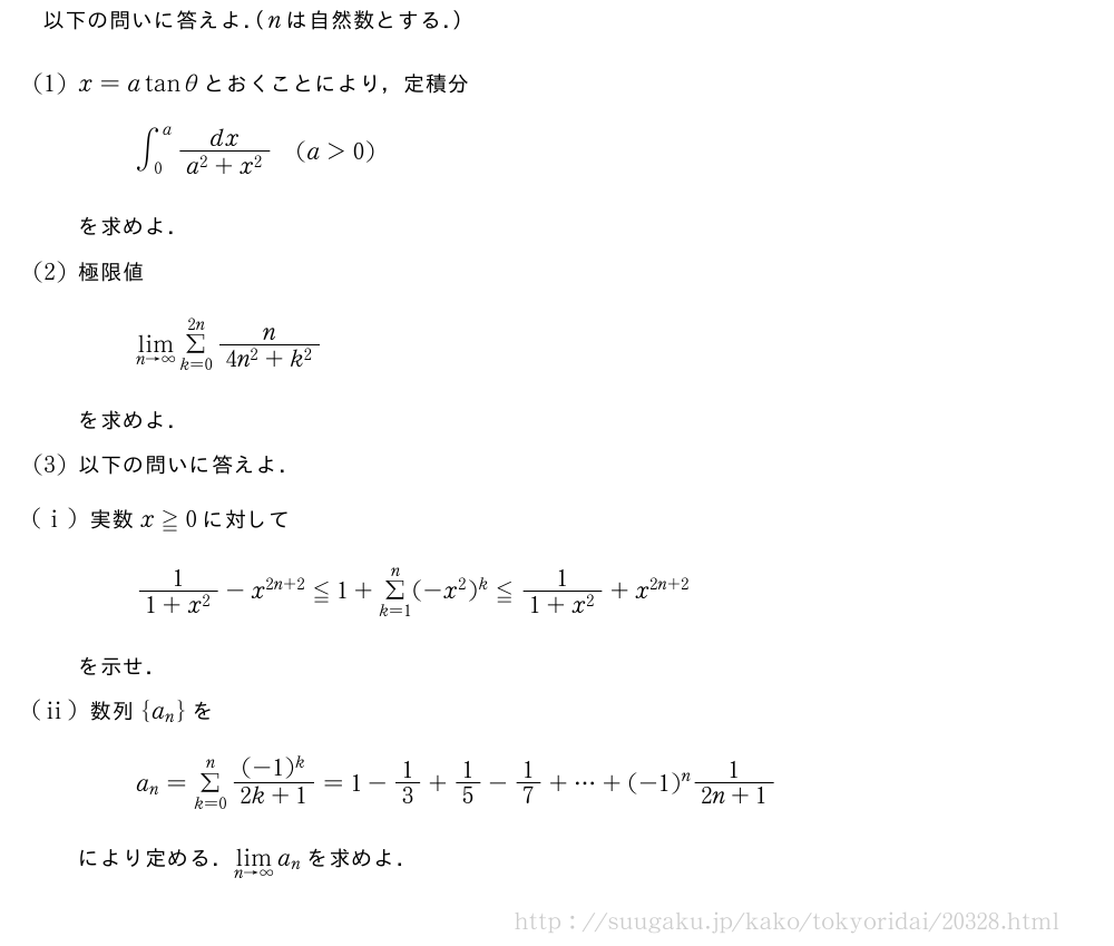 以下の問いに答えよ．（nは自然数とする．）(1)x=atanθとおくことにより，定積分∫_0^a\frac{dx}{a^2+x^2}(a＞0)を求めよ．(2)極限値\lim_{n→∞}Σ_{k=0}^{2n}\frac{n}{4n^2+k^2}を求めよ．(3)以下の問いに答えよ．(i)実数x≧0に対して\frac{1}{1+x^2}-x^{2n+2}≦1+Σ_{k=1}^n(-x^2)^k≦\frac{1}{1+x^2}+x^{2n+2}を示せ．(ii)数列{a_n}をa_n=Σ_{k=0}^n\frac{(-1)^k}{2k+1}=1-1/3+1/5-1/7+・・・+(-1)^n\frac{1}{2n+1}により定める．\lim_{n→∞}a_nを求めよ．