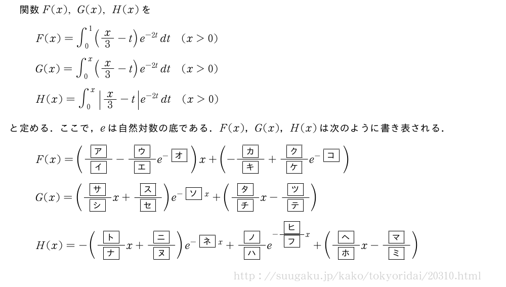 関数F(x),G(x),H(x)をF(x)=∫_0^1(x/3-t)e^{-2t}dt(x＞0)G(x)=∫_0^x(x/3-t)e^{-2t}dt(x＞0)H(x)=∫_0^x|x/3-t|e^{-2t}dt(x＞0)と定める．ここで，eは自然対数の底である．F(x)，G(x)，H(x)は次のように書き表される．F(x)=(\frac{\mkakko{ア}}{\mkakko{イ}}-\frac{\mkakko{ウ}}{\mkakko{エ}}e^{-\mkakko{オ}})x+(-\frac{\mkakko{カ}}{\mkakko{キ}}+\frac{\mkakko{ク}}{\mkakko{ケ}}e^{-\mkakko{コ}})G(x)=(\frac{\mkakko{サ}}{\mkakko{シ}}x+\frac{\mkakko{ス}}{\mkakko{セ}})e^{-\mkakko{ソ}x}+(\frac{\mkakko{タ}}{\mkakko{チ}}x-\frac{\mkakko{ツ}}{\mkakko{テ}})H(x)=-(\frac{\mkakko{ト}}{\mkakko{ナ}}x+\frac{\mkakko{ニ}}{\mkakko{ヌ}})e^{-\mkakko{ネ}x}+\frac{\mkakko{ノ}}{\mkakko{ハ}}e^{-\frac{\mkakko{ヒ}}{\mkakko{フ}}x}+(\frac{\mkakko{ヘ}}{\mkakko{ホ}}x-\frac{\mkakko{マ}}{\mkakko{ミ}})