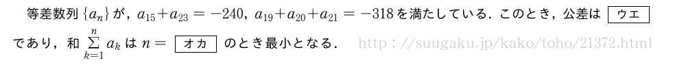 等差数列{a_n}が，a_{15}+a_{23}=-240，a_{19}+a_{20}+a_{21}=-318を満たしている．このとき，公差は[ウエ]であり，和Σ_{k=1}^na_kはn=[オカ]のとき最小となる．
