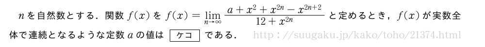 nを自然数とする．関数f(x)をf(x)=\lim_{n→∞}\frac{a+x^2+x^{2n}-x^{2n+2}}{12+x^{2n}}と定めるとき，f(x)が実数全体で連続となるような定数aの値は[ケコ]である．