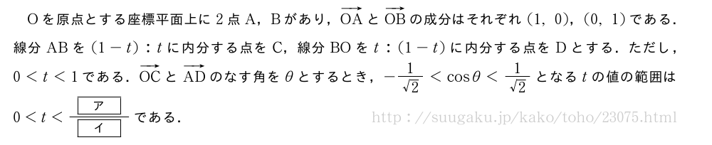 Oを原点とする座標平面上に2点A，Bがあり，ベクトルOAとベクトルOBの成分はそれぞれ(1,0)，(0,1)である．線分ABを(1-t):tに内分する点をC，線分BOをt:(1-t)に内分する点をDとする．ただし，0＜t＜1である．ベクトルOCとベクトルADのなす角をθとするとき，-\frac{1}{√2}＜cosθ＜\frac{1}{√2}となるtの値の範囲は0＜t＜\frac{[ア]}{[イ]}である．