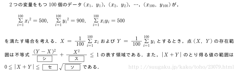 2つの変量をもつ100個のデータ(x_1,y_1)，(x_2,y_2)，・・・，(x_{100},y_{100})が，Σ_{i=1}^{100}{x_i}^2=500,Σ_{i=1}^{100}{y_i}^2=900,Σ_{i=1}^{100}x_iy_i=500を満たす場合を考える．X=\frac{1}{100}Σ_{i=1}^{100}x_iおよびY=\frac{1}{100}Σ_{i=1}^{100}y_iとするとき，点(X,Y)の存在範囲は不等式\frac{(Y-X)^2}{[シ]}+\frac{X^2}{[ス]}≦1の表す領域である．また，|X+Y|のとり得る値の範囲は0≦|X+Y|≦[セ]\sqrt{[ソ]}である．