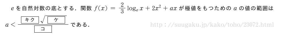 eを自然対数の底とする．関数f(x)=2/3log_ex+2x^2+axが極値をもつためのaの値の範囲はa＜\frac{[キク]\sqrt{[ケ]}}{[コ]}である．