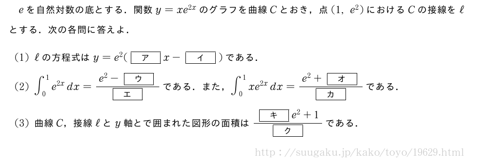 eを自然対数の底とする．関数y=xe^{2x}のグラフを曲線Cとおき，点(1,e^2)におけるCの接線をℓとする．次の各問に答えよ．(1)ℓの方程式はy=e^2([ア]x-[イ])である．(2)∫_0^1e^{2x}dx=\frac{e^2-[ウ]}{[エ]}である．また，∫_0^1xe^{2x}dx=\frac{e^2+[オ]}{[カ]}である．(3)曲線C，接線ℓとy軸とで囲まれた図形の面積は\frac{[キ]e^2+1}{[ク]}である．