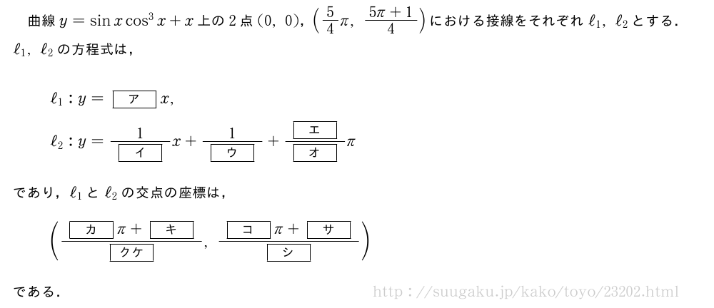 曲線y=sinxcos^3x+x上の2点(0,0)，(5/4π,\frac{5π+1}{4})における接線をそれぞれℓ_1,ℓ_2とする．ℓ_1,ℓ_2の方程式は，ℓ_1:y=[ア]x,ℓ_2:y=\frac{1}{[イ]}x+\frac{1}{[ウ]}+\frac{[エ]}{[オ]}πであり，ℓ_1とℓ_2の交点の座標は，(\frac{[カ]π+[キ]}{[クケ]},\frac{[コ]π+[サ]}{[シ]})である．