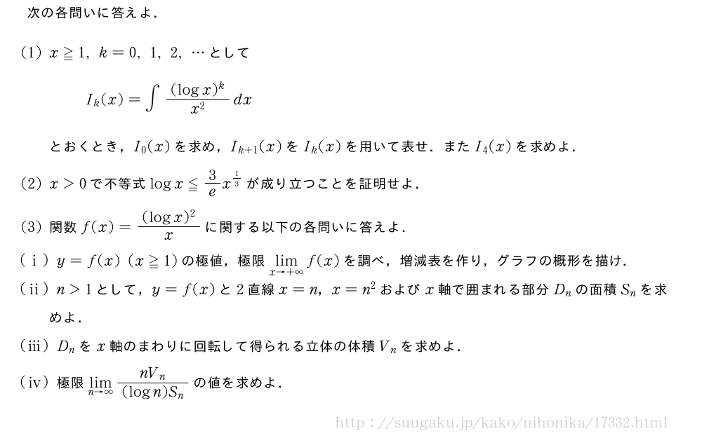 次の各問いに答えよ．(1)x≧1,k=0,1,2,・・・としてI_k(x)=∫\frac{(logx)^k}{x^2}dxとおくとき，I_0(x)を求め，I_{k+1}(x)をI_k(x)を用いて表せ．またI_4(x)を求めよ．(2)x＞0で不等式logx≦3/ex^{1/3}が成り立つことを証明せよ．(3)関数f(x)=\frac{(logx)^2}{x}に関する以下の各問いに答えよ．(i)y=f(x)(x≧1)の極値，極限\lim_{x→+∞}f(x)を調べ，増減表を作り，グラフの概形を描け．(ii)n＞1として，y=f(x)と2直線x=n，x=n^2およびx軸で囲まれる部分D_nの面積S_nを求めよ．(iii)D_nをx軸のまわりに回転して得られる立体の体積V_nを求めよ．\mon[\tokeishi]極限\lim_{n→∞}\frac{nV_n}{(logn)S_n}の値を求めよ．