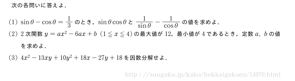 次の各問いに答えよ．(1)sinθ-cosθ=1/3のとき，sinθcosθと\frac{1}{sinθ}-\frac{1}{cosθ}の値を求めよ．(2)2次関数y=ax^2-6ax+b(1≦x≦4)の最大値が12，最小値が4であるとき，定数a,bの値を求めよ．(3)4x^2-13xy+10y^2+18x-27y+18を因数分解せよ．