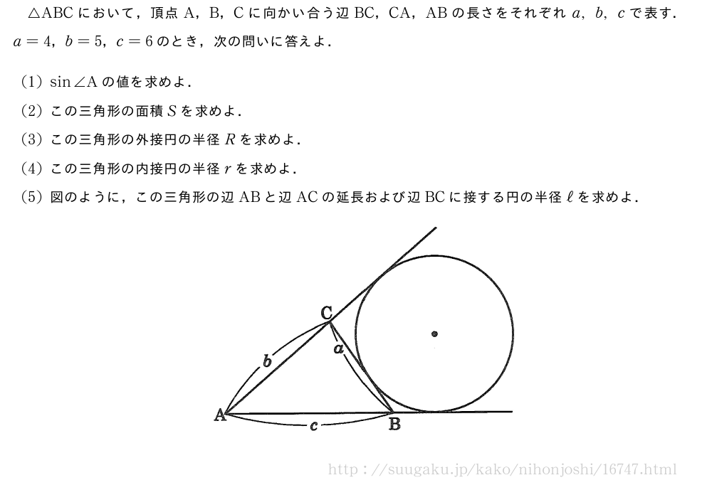 △ABCにおいて，頂点A，B，Cに向かい合う辺BC，CA，ABの長さをそれぞれa,b,cで表す．a=4，b=5，c=6のとき，次の問いに答えよ．(1)sin∠Aの値を求めよ．(2)この三角形の面積Sを求めよ．(3)この三角形の外接円の半径Rを求めよ．(4)この三角形の内接円の半径rを求めよ．(5)図のように，この三角形の辺ABと辺ACの延長および辺BCに接する円の半径ℓを求めよ．（プレビューでは図は省略します）