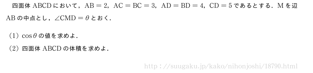四面体ABCDにおいて，AB=2，AC=BC=3，AD=BD=4，CD=5であるとする．Mを辺ABの中点とし，∠CMD=θとおく．(1)cosθの値を求めよ．(2)四面体ABCDの体積を求めよ．