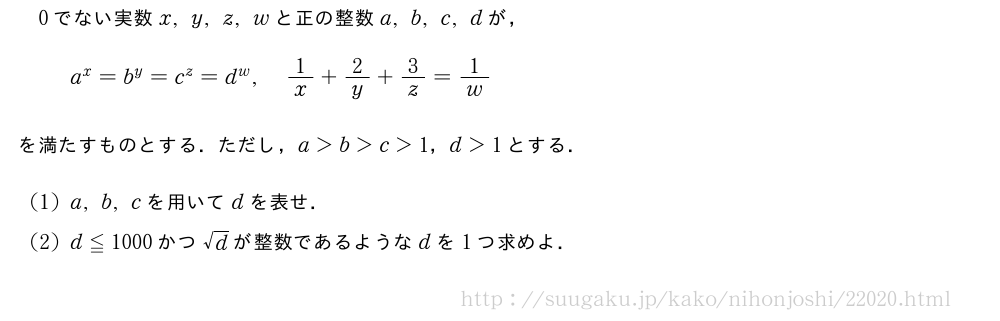 0でない実数x,y,z,wと正の整数a,b,c,dが，a^x=b^y=c^z=d^w,1/x+2/y+3/z=1/wを満たすものとする．ただし，a＞b＞c＞1，d＞1とする．(1)a,b,cを用いてdを表せ．(2)d≦1000かつ√dが整数であるようなdを1つ求めよ．