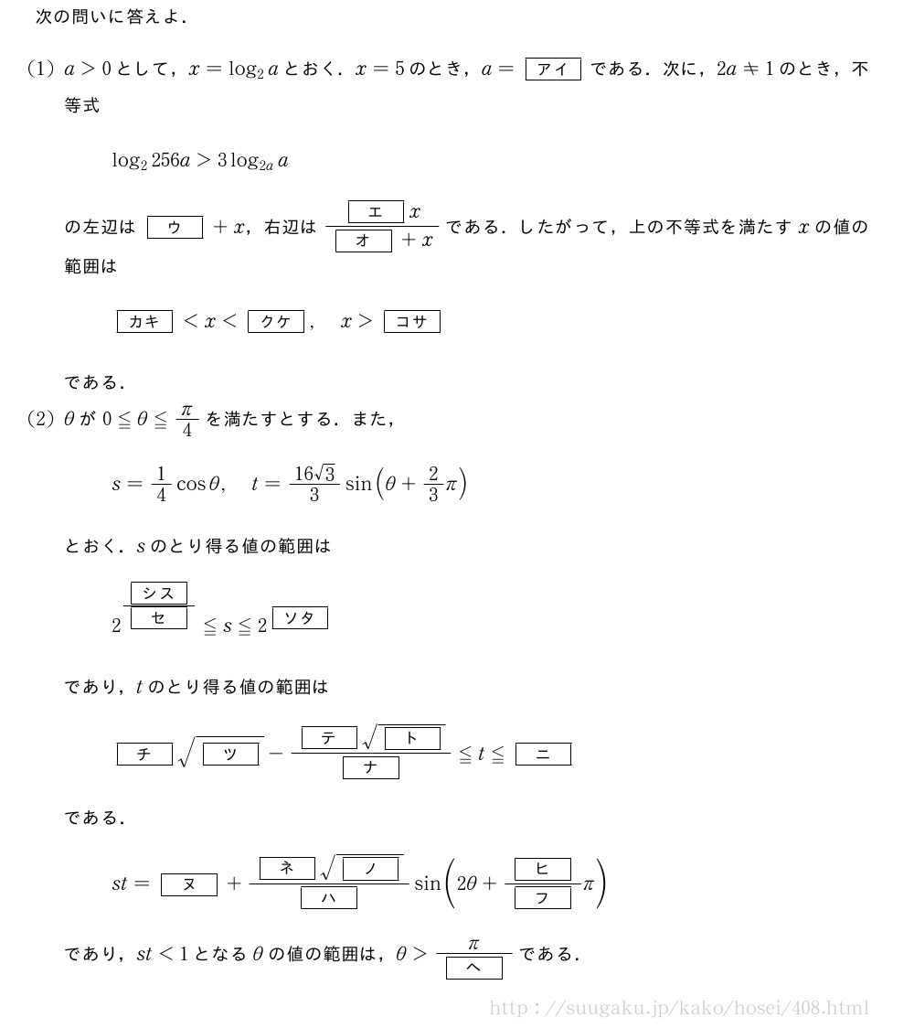 次の問いに答えよ．(1)a＞0として，x=log_2aとおく．x=5のとき，a=[アイ]である．次に，2a≠1のとき，不等式log_2256a＞3log_{2a}aの左辺は[ウ]+x，右辺は\frac{[エ]x}{[オ]+x}である．したがって，上の不等式を満たすxの値の範囲は[カキ]＜x＜[クケ],x＞[コサ]である．(2)θが0≦θ≦π/4を満たすとする．また，s=1/4cosθ,t=\frac{16√3}{3}sin(θ+2/3π)とおく．sのとり得る値の範囲は2^{\frac{[シス]}{[セ]}}≦s≦2^{[ソタ]}であり，tのとり得る値の範囲は[チ]\sqrt{[ツ]}-\frac{[テ]\sqrt{[ト]}}{[ナ]}≦t≦[ニ]である．st=[ヌ]+\frac{[ネ]\sqrt{[ノ]}}{[ハ]}sin(2θ+\frac{[ヒ]}{[フ]}π)であり，st＜1となるθの値の範囲は，θ＞\frac{π}{[ヘ]}である．