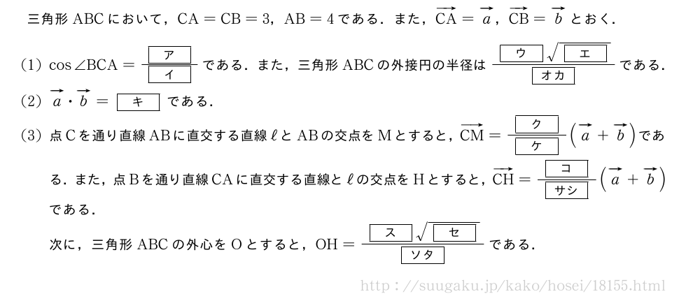 三角形ABCにおいて，CA=CB=3，AB=4である．また，ベクトルCA=ベクトルa，ベクトルCB=ベクトルbとおく．(1)cos∠BCA=\frac{[ア]}{[イ]}である．また，三角形ABCの外接円の半径は\frac{[ウ]\sqrt{[エ]}}{[オカ]}である．(2)ベクトルa・ベクトルb=[キ]である．(3)点Cを通り直線ABに直交する直線ℓとABの交点をMとすると，ベクトルCM=\frac{[ク]}{[ケ]}(ベクトルa+ベクトルb)である．また，点Bを通り直線CAに直交する直線とℓの交点をHとすると，ベクトルCH=\frac{[コ]}{[サシ]}(ベクトルa+ベクトルb)である．次に，三角形ABCの外心をOとすると，OH=\frac{[ス]\sqrt{[セ]}}{[ソタ]}である．