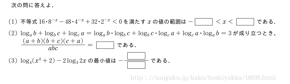 次の問に答えよ．(1)不等式16・8^{-x}-48・4^{-x}+32・2^{-x}＜0を満たすxの値の範囲は-[]＜x＜[]である．(2)log_ab+log_bc+log_ca=log_ab・log_bc+log_bc・log_ca+log_ca・log_ab=3が成り立つとき，\frac{(a+b)(b+c)(c+a)}{abc}=[]である．(3)log_4(x^4+2)-2log_42xの最小値は-\frac{[]}{[]}である．