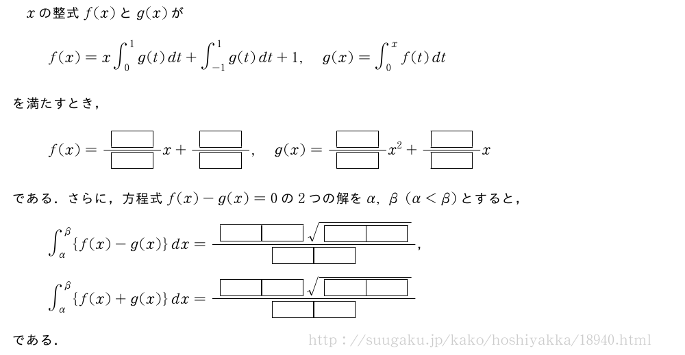 xの整式f(x)とg(x)がf(x)=x∫_0^1g(t)dt+∫_{-1}^1g(t)dt+1,g(x)=∫_0^xf(t)dtを満たすとき，f(x)=\frac{[]}{[]}x+\frac{[]}{[]},g(x)=\frac{[]}{[]}x^2+\frac{[]}{[]}xである．さらに，方程式f(x)-g(x)=0の2つの解をα,β(α＜β)とすると，∫_α^β{f(x)-g(x)}dx=\frac{[][]\sqrt{[][]}}{[][]}，∫_α^β{f(x)+g(x)}dx=\frac{[][]\sqrt{[][]}}{[][]}である．