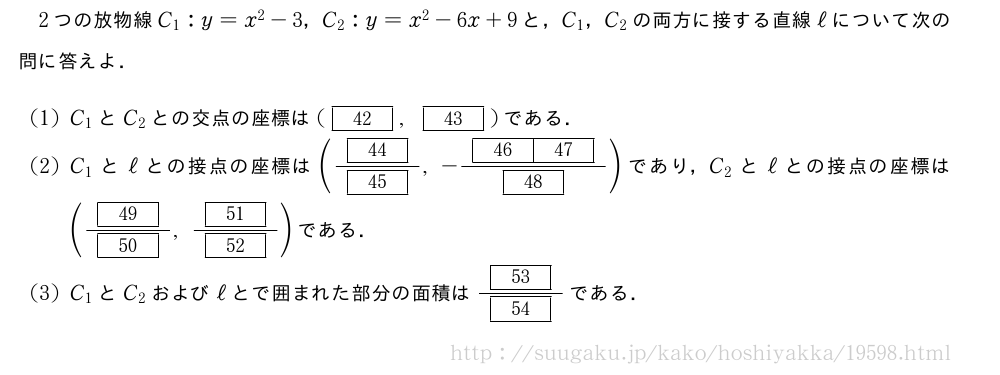 2つの放物線C_1:y=x^2-3，C_2:y=x^2-6x+9と，C_1，C_2の両方に接する直線ℓについて次の問に答えよ．(1)C_1とC_2との交点の座標は([42],[43])である．(2)C_1とℓとの接点の座標は(\frac{[44]}{[45]},-\frac{[46][47]}{[48]})であり，C_2とℓとの接点の座標は(\frac{[49]}{[50]},\frac{[51]}{[52]})である．(3)C_1とC_2およびℓとで囲まれた部分の面積は\frac{[53]}{[54]}である．