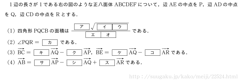 1辺の長さが1である右の図のような正八面体ABCDEFについて，辺AEの中点をP，辺ADの中点をQ，辺CDの中点をRとする．(1)四角形PQCBの面積は\frac{[ア]\sqrt{[イ][ウ]}}{[エ][オ]}である．(2)∠PQR=[カ]である．(3)ベクトルBC=[キ]ベクトルAQ-[ク]ベクトルAP，ベクトルBE=[ケ]ベクトルAQ-[コ]ベクトルARである．(4)ベクトルAB=[サ]ベクトルAP-[シ]ベクトルAQ+[ス]ベクトルARである．