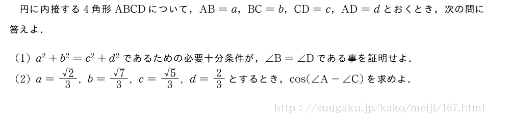 円に内接する4角形ABCDについて，AB=a，BC=b，CD=c，AD=dとおくとき，次の問に答えよ．(1)a^2+b^2=c^2+d^2であるための必要十分条件が，∠B=∠Dである事を証明せよ．(2)a=\frac{√2}{3},b=\frac{√7}{3},c=\frac{√5}{3},d=2/3とするとき，cos(∠A-∠C)を求めよ．