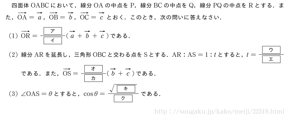 四面体OABCにおいて，線分OAの中点をP，線分BCの中点をQ，線分PQの中点をRとする．また，ベクトルOA=ベクトルa，ベクトルOB=ベクトルb，ベクトルOC=ベクトルcとおく．このとき，次の問いに答えなさい．(1)ベクトルOR=\frac{[ア]}{[イ]}(ベクトルa+ベクトルb+ベクトルc)である．(2)線分ARを延長し，三角形OBCと交わる点をSとする．AR:AS=1:tとすると，t=\frac{[ウ]}{[エ]}である．また，ベクトルOS=\frac{[オ]}{[カ]}(ベクトルb+ベクトルc)である．(3)∠OAS=θとすると，cosθ=\frac{\sqrt{[キ]}}{[ク]}である．