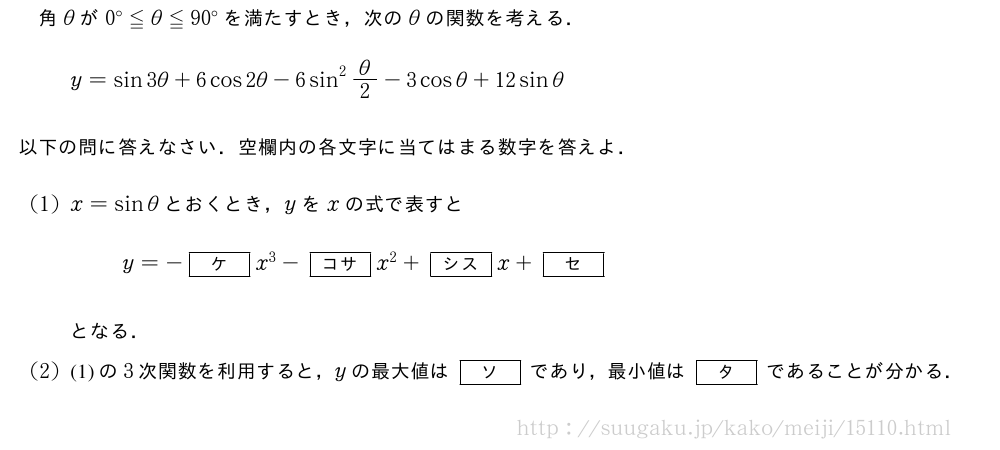 角θが0°≦θ≦90°を満たすとき，次のθの関数を考える．y=sin3θ+6cos2θ-6sin^2θ/2-3cosθ+12sinθ以下の問に答えなさい．空欄内の各文字に当てはまる数字を答えよ．(1)x=sinθとおくとき，yをxの式で表すとy=-[ケ]x^3-[コサ]x^2+[シス]x+[セ]となる．(2)(1)の3次関数を利用すると，yの最大値は[ソ]であり，最小値は[タ]であることが分かる．
