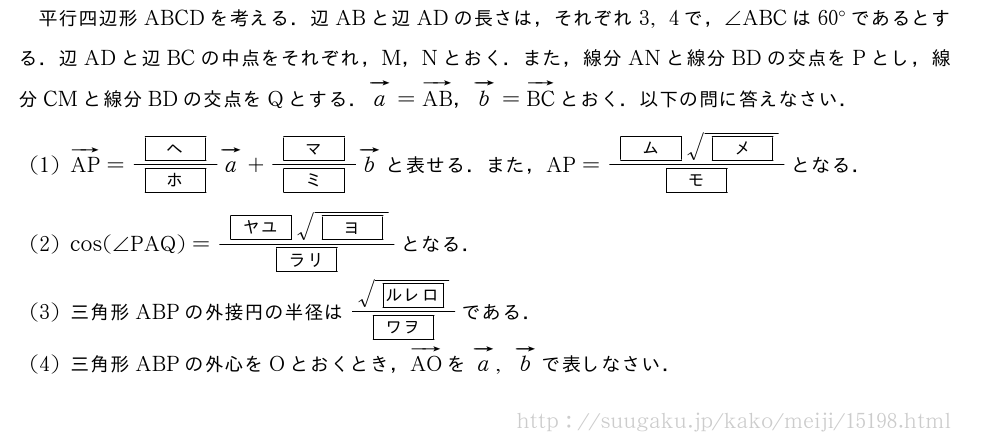 平行四辺形ABCDを考える．辺ABと辺ADの長さは，それぞれ3,4で，∠ABCは60°であるとする．辺ADと辺BCの中点をそれぞれ，M，Nとおく．また，線分ANと線分BDの交点をPとし，線分CMと線分BDの交点をQとする．ベクトルa=ベクトルAB，ベクトルb=ベクトルBCとおく．以下の問に答えなさい．(1)ベクトルAP=\frac{[ヘ]}{[ホ]}ベクトルa+\frac{[マ]}{[ミ]}ベクトルbと表せる．また，AP=\frac{[ム]\sqrt{[メ]}}{[モ]}となる．(2)cos(∠PAQ)=\frac{[ヤユ]\sqrt{[ヨ]}}{[ラリ]}となる．(3)三角形ABPの外接円の半径は\frac{\sqrt{[ルレロ]}}{[ワヲ]}である．(4)三角形ABPの外心をOとおくとき，ベクトルAOをベクトルa,ベクトルbで表しなさい．