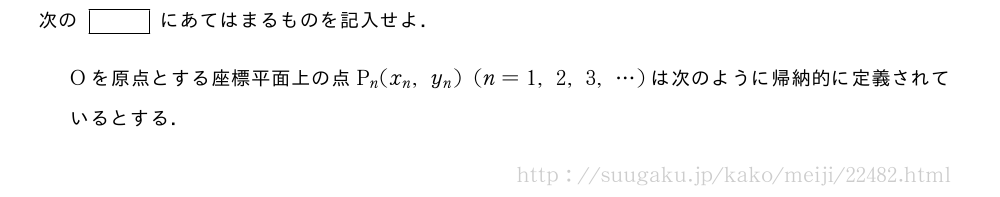 次の[]にあてはまるものを記入せよ．Oを原点とする座標平面上の点P_n(x_n,y_n)(n=1,2,3,・・・)は次のように帰納的に定義されているとする．