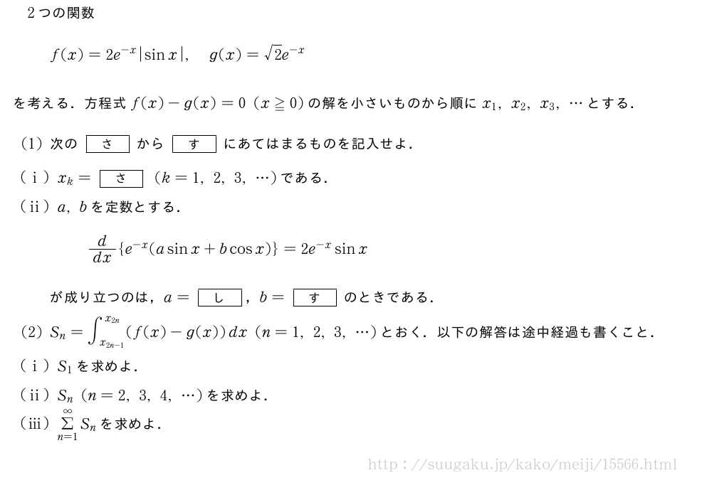 2つの関数f(x)=2e^{-x}|sinx|,g(x)=√2e^{-x}を考える．方程式f(x)-g(x)=0(x≧0)の解を小さいものから順にx_1,x_2,x_3,・・・とする．(1)次の[さ]から[す]にあてはまるものを記入せよ．(i)x_k=[さ](k=1,2,3,・・・)である．(ii)a,bを定数とする．d/dx{e^{-x}(asinx+bcosx)}=2e^{-x}sinxが成り立つのは，a=[し]，b=[す]のときである．(2)S_n=∫_{x_{2n-1}}^{x_{2n}}(f(x)-g(x))dx(n=1,2,3,・・・)とおく．以下の解答は途中経過も書くこと．(i)S_1を求めよ．(ii)S_n(n=2,3,4,・・・)を求めよ．(iii)Σ_{n=1}^∞S_nを求めよ．