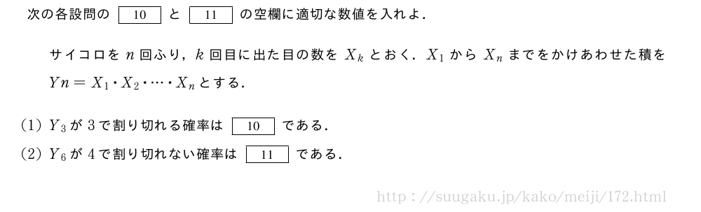 次の各設問の[10]と[11]の空欄に適切な数値を入れよ．サイコロをn回ふり，k回目に出た目の数をX_kとおく．X_1からX_nまでをかけあわせた積をYn=X_1・X_2・・・・・X_nとする．(1)Y_3が3で割り切れる確率は[10]である．(2)Y_6が4で割り切れない確率は[11]である．