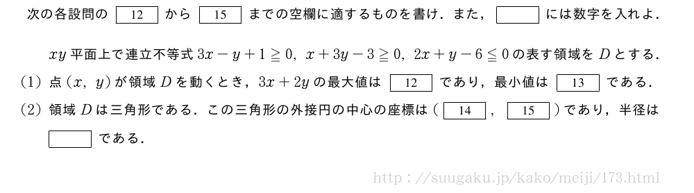 次の各設問の[12]から[15]までの空欄に適するものを書け．また，[]には数字を入れよ．xy平面上で連立不等式3x-y+1≧0,x+3y-3≧0,2x+y-6≦0の表す領域をDとする．(1)点(x,y)が領域Dを動くとき，3x+2yの最大値は[12]であり，最小値は[13]である．(2)領域Dは三角形である．この三角形の外接円の中心の座標は([14],[15])であり，半径は[]である．