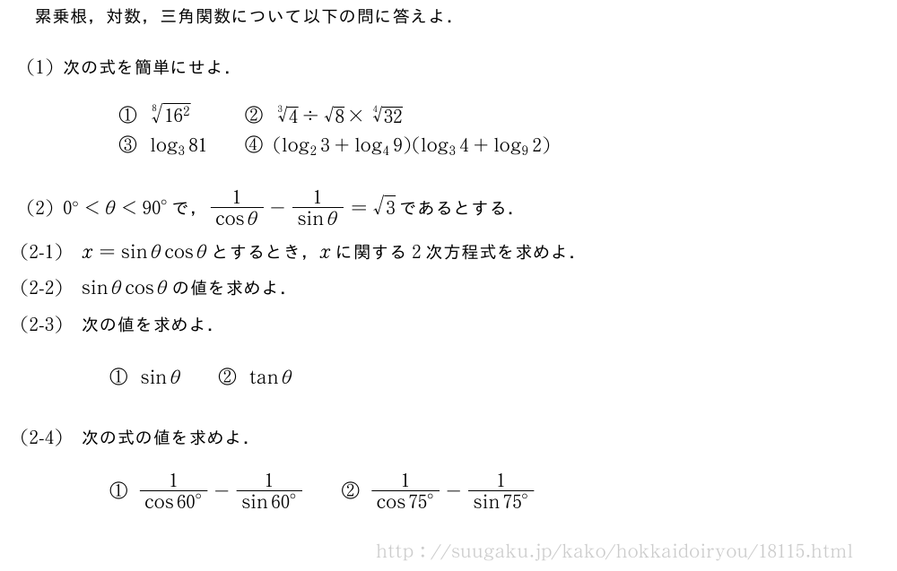 累乗根，対数，三角関数について以下の問に答えよ．(1)次の式を簡単にせよ．\begin{array}{lll}①\sqrt[8]{16^2}&&②\sqrt[3]{4}\div√8×\sqrt[4]{32}\③log_381&&④(log_23+log_49)(log_34+log_92)\end{array}(2)0°＜θ＜{90}°で，\frac{1}{cosθ}-\frac{1}{sinθ}=√3であるとする．\mon[(2-1)]x=sinθcosθとするとき，xに関する2次方程式を求めよ．\mon[(2-2)]sinθcosθの値を求めよ．\mon[(2-3)]次の値を求めよ．①sinθ\qquad②tanθ\mon[(2-4)]次の式の値を求めよ．①\frac{1}{cos{60}°}-\frac{1}{sin{60}°}\qquad②\frac{1}{cos{75}°}-\frac{1}{sin{75}°}