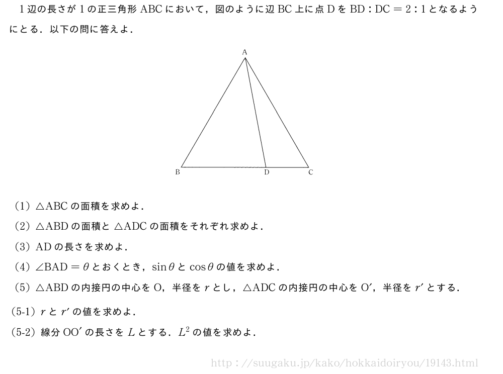 1辺の長さが1の正三角形ABCにおいて，図のように辺BC上に点DをBD:DC=2:1となるようにとる．以下の問に答えよ．（プレビューでは図は省略します）(1)△ABCの面積を求めよ．(2)△ABDの面積と△ADCの面積をそれぞれ求めよ．(3)ADの長さを求めよ．(4)∠BAD=θとおくとき，sinθとcosθの値を求めよ．(5)△ABDの内接円の中心をO，半径をrとし，△ADCの内接円の中心をO´，半径をr´とする．\mon[(5-1)]rとr´の値を求めよ．\mon[(5-2)]線分OO´の長さをLとする．L^2の値を求めよ．
