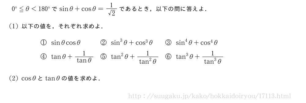 0°≦θ＜180°でsinθ+cosθ=\frac{1}{√2}であるとき，以下の問に答えよ．(1)以下の値を，それぞれ求めよ．\begin{array}{lll}①sinθcosθ&②sin^3θ+cos^3θ&③sin^4θ+cos^4θ\④tanθ+\frac{1}{tanθ}&⑤tan^2θ+\frac{1}{tan^2θ}&⑥tan^3θ+\frac{1}{tan^3θ}\phantom{\frac{[]}{[]}}\end{array}(2)cosθとtanθの値を求めよ．
