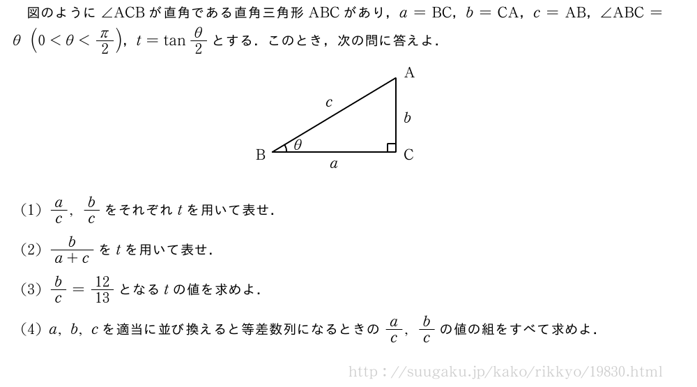図のように∠ACBが直角である直角三角形ABCがあり，a=BC，b=CA，c=AB，∠ABC=θ(0＜θ＜π/2)，t=tanθ/2とする．このとき，次の問に答えよ．\begin{center}\begin{picture}[ul=1mm](42,25)%\tenretu*{A(35,23)n;B(5,5)w;C(35,5)e}%{\thicklines\Kakukigou\C\B\A{}%\Drawline{\A\B\C\A}%\put(33,5){\drawline(0,0)(0,2)}%\put(33,7){\drawline(0,0)(2,0)}%}\tenretu*{D(37,23);E(1,3);F(37,3);G(10.3,5.4);H(19,1);I(37,12);J(18,16)}%\emathPut\D{A}\emathPut\E{B}\emathPut\F{C}\emathPut\G{θ}\emathPut\H{a}\emathPut\I{b}\emathPut\J{c}\end{picture}\end{center}(1)a/c,b/cをそれぞれtを用いて表せ．(2)\frac{b}{a+c}をtを用いて表せ．(3)b/c=12/13となるtの値を求めよ．(4)a,b,cを適当に並び換えると等差数列になるときのa/c,b/cの値の組をすべて求めよ．