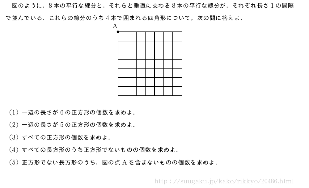図のように，8本の平行な線分と，それらと垂直に交わる8本の平行な線分が，それぞれ長さ1の間隔で並んでいる．これらの線分のうち4本で囲まれる四角形について，次の問に答えよ．\begin{center}\begin{picture}[ul=1mm](35,37)%{\thicklines\put(0,0){\drawline(0,0)(35,0)}%\put(0,5){\drawline(0,0)(35,0)}%\put(0,10){\drawline(0,0)(35,0)}%\put(0,15){\drawline(0,0)(35,0)}%\put(0,20){\drawline(0,0)(35,0)}%\put(0,25){\drawline(0,0)(35,0)}%\put(0,30){\drawline(0,0)(35,0)}%\put(0,35){\drawline(0,0)(35,0)}%\put(0,0){\drawline(0,0)(0,35)}%\put(5,0){\drawline(0,0)(0,35)}%\put(10,0){\drawline(0,0)(0,35)}%\put(15,0){\drawline(0,0)(0,35)}%\put(20,0){\drawline(0,0)(0,35)}%\put(25,0){\drawline(0,0)(0,35)}%\put(30,0){\drawline(0,0)(0,35)}%\put(35,0){\drawline(0,0)(0,35)}%}\tenretu*{D(-3,37);E(0,35)}%\emathPut\D{A}\Kuromaru[2pt]{\E}\end{picture}\end{center}(1)一辺の長さが6の正方形の個数を求めよ．(2)一辺の長さが5の正方形の個数を求めよ．(3)すべての正方形の個数を求めよ．(4)すべての長方形のうち正方形でないものの個数を求めよ．(5)正方形でない長方形のうち，図の点Aを含まないものの個数を求めよ．