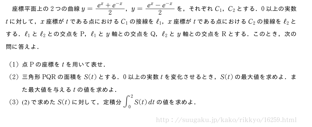 座標平面上の2つの曲線y=\frac{e^x+e^{-x}}{2}，y=\frac{e^x-e^{-x}}{2}を，それぞれC_1，C_2とする．0以上の実数tに対して，x座標がtである点におけるC_1の接線をℓ_1，x座標がtである点におけるC_2の接線をℓ_2とする．ℓ_1とℓ_2との交点をP，ℓ_1とy軸との交点をQ，ℓ_2とy軸との交点をRとする．このとき，次の問に答えよ．(1)点Pの座標をtを用いて表せ．(2)三角形PQRの面積をS(t)とする．0以上の実数tを変化させるとき，S(t)の最大値を求めよ．また最大値を与えるtの値を求めよ．(3)(2)で求めたS(t)に対して，定積分∫_0^2S(t)dtの値を求めよ．