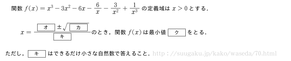 関数f(x)=x^3-3x^2-6x-6/x-\frac{3}{x^2}+\frac{1}{x^3}の定義域はx＞0とする．x=\frac{[オ]　±　\sqrt{[カ]}}{[キ]}　のとき，関数　f(x)　は最小値　[ク]　をとる．　ただし，[キ]はできるだけ小さな自然数で答えること．