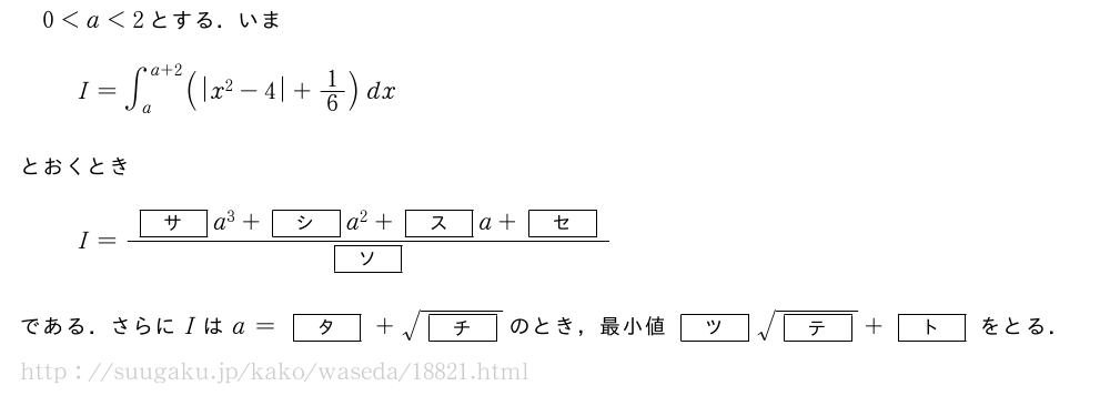 0＜a＜2とする．いまI=∫_a^{a+2}(|x^2-4|+1/6)dxとおくときI=\frac{[サ]a^3+[シ]a^2+[ス]a+[セ]}{[ソ]}である．さらにIはa=[タ]+\sqrt{[チ]}のとき，最小値[ツ]\sqrt{[テ]}+[ト]をとる．