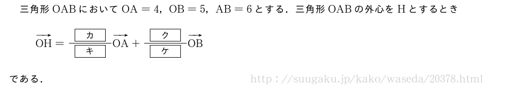 三角形OABにおいてOA=4，OB=5，AB=6とする．三角形OABの外心をHとするときベクトルOH=\frac{[カ]}{[キ]}ベクトルOA+\frac{[ク]}{[ケ]}ベクトルOBである．