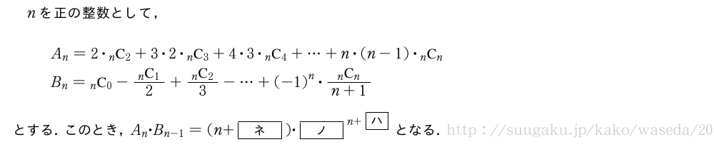 nを正の整数として，A_n=2・\comb{n}{2}+3・2・\comb{n}{3}+4・3・\comb{n}{4}+・・・+n・(n-1)・\comb{n}{n}B_n=\comb{n}{0}-\frac{\comb{n}{1}}{2}+\frac{\comb{n}{2}}{3}-・・・+{(-1)}^n・\frac{\comb{n}{n}}{n+1}とする．このとき，A_n・B_{n-1}=(n+[ネ])・{[ノ]}^{n+\mkakko{ハ}}となる．